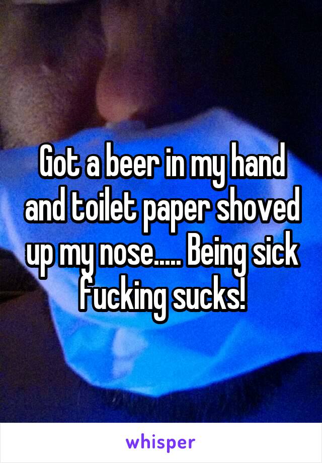 Got a beer in my hand and toilet paper shoved up my nose..... Being sick fucking sucks!