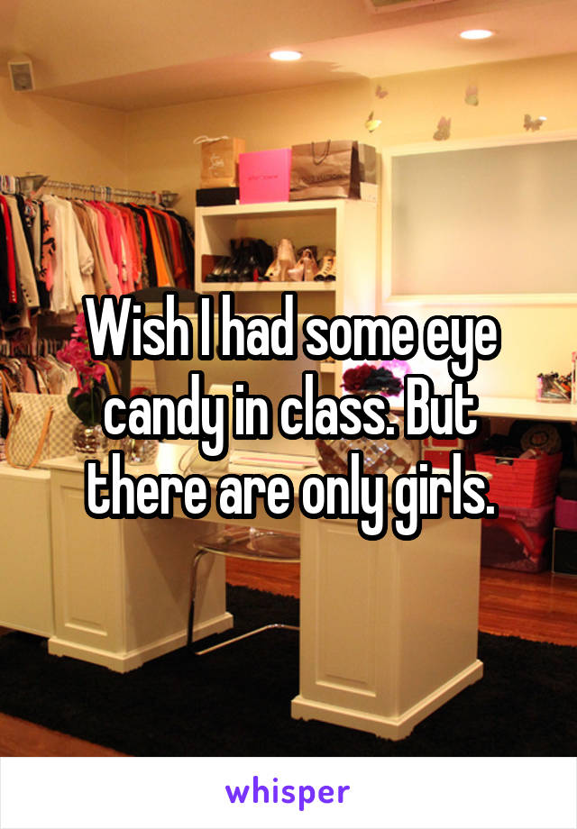 Wish I had some eye candy in class. But there are only girls.