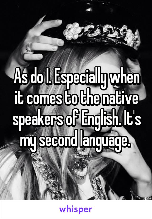 As do I. Especially when it comes to the native speakers of English. It's my second language. 