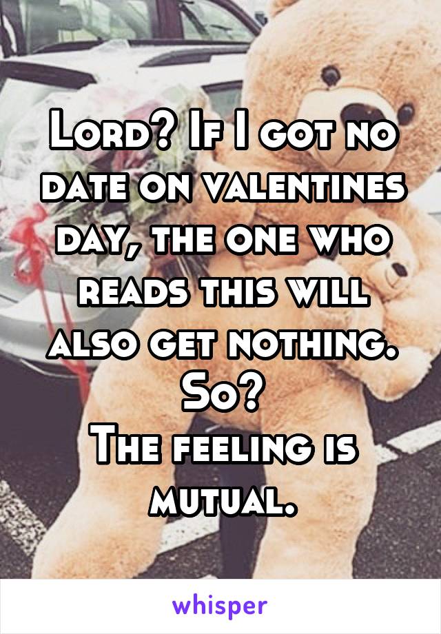 Lord? If I got no date on valentines day, the one who reads this will also get nothing.
So?
The feeling is mutual.