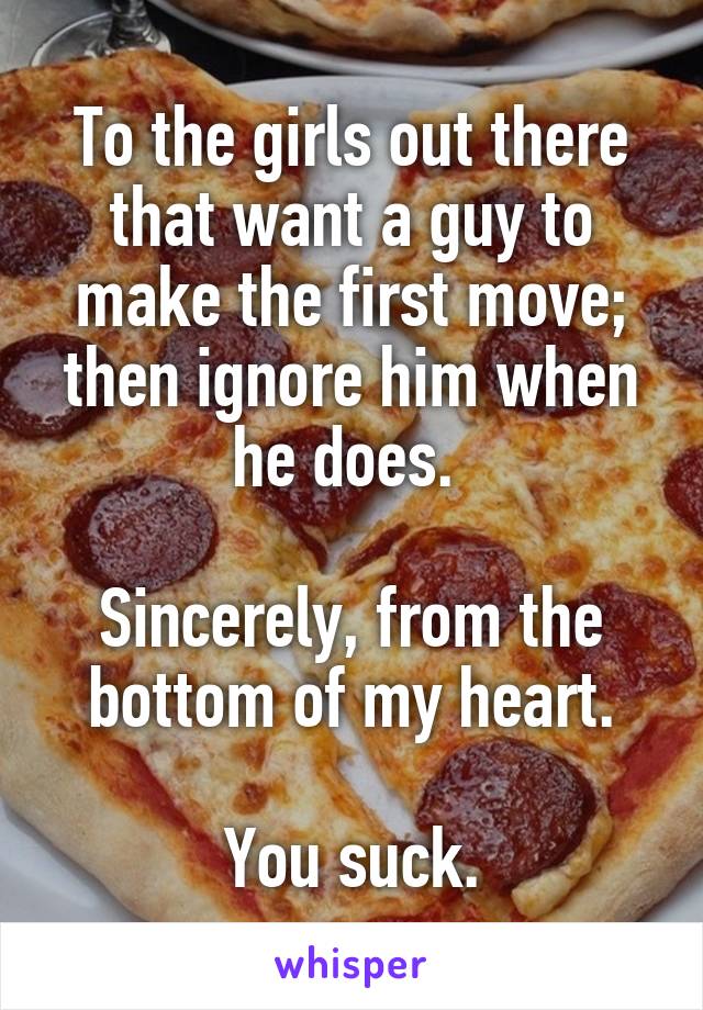 To the girls out there that want a guy to make the first move; then ignore him when he does. 

Sincerely, from the bottom of my heart.

You suck.