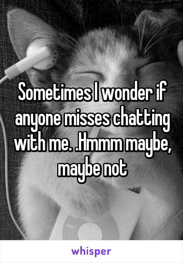 Sometimes I wonder if anyone misses chatting with me. .Hmmm maybe, maybe not