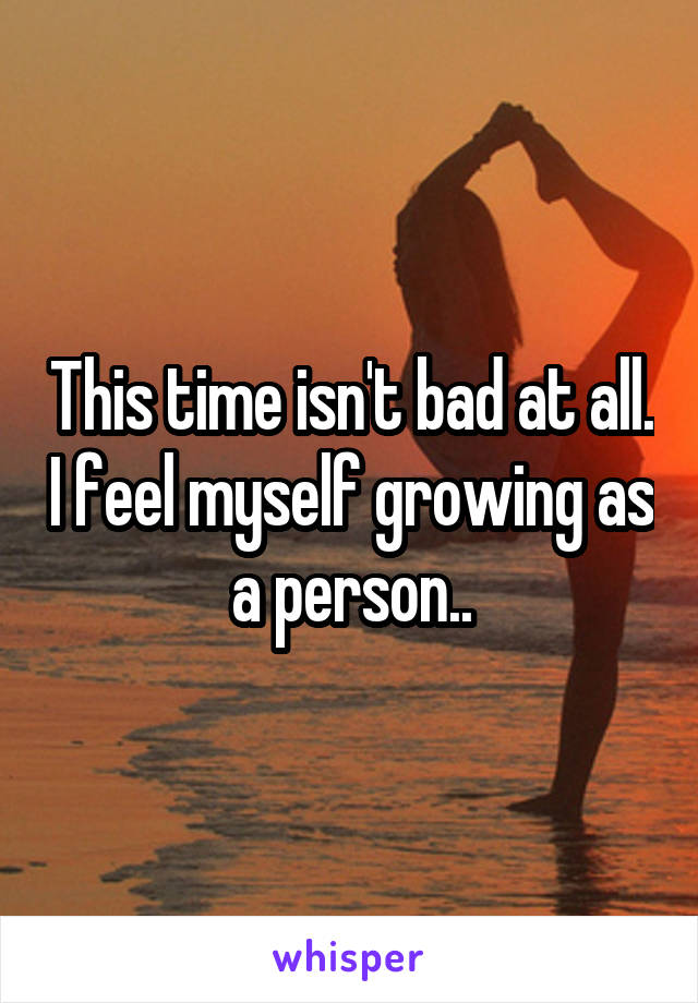 This time isn't bad at all. I feel myself growing as a person..