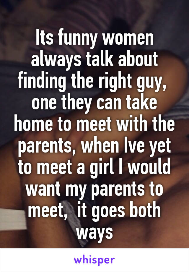 Its funny women always talk about finding the right guy,  one they can take home to meet with the parents, when Ive yet to meet a girl I would want my parents to meet,  it goes both ways