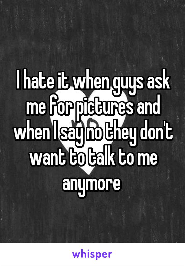 I hate it when guys ask me for pictures and when I say no they don't want to talk to me anymore 