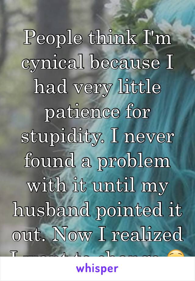 People think I'm cynical because I had very little patience for stupidity. I never found a problem with it until my husband pointed it out. Now I realized I want to change 😟
