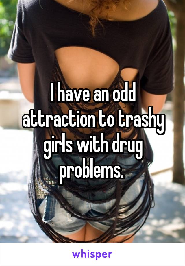 I have an odd attraction to trashy girls with drug problems. 