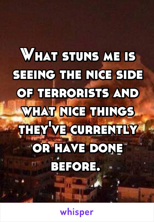 What stuns me is seeing the nice side of terrorists and what nice things they've currently or have done before. 