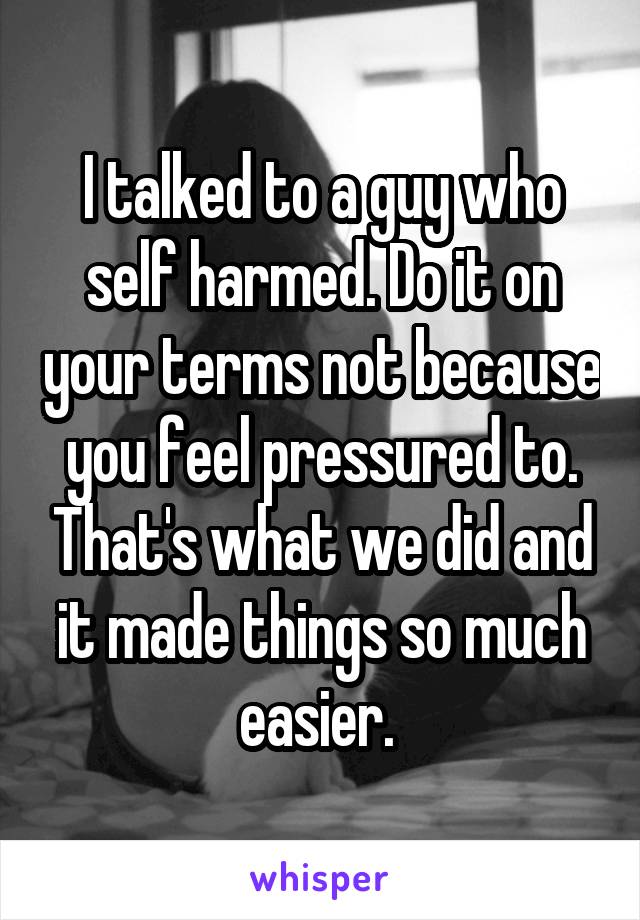 I talked to a guy who self harmed. Do it on your terms not because you feel pressured to. That's what we did and it made things so much easier. 