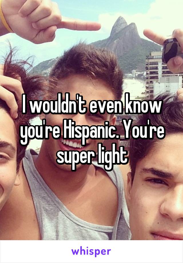 I wouldn't even know you're Hispanic. You're super light
