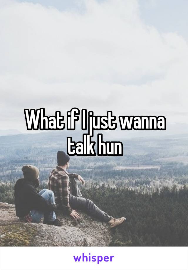 What if I just wanna talk hun