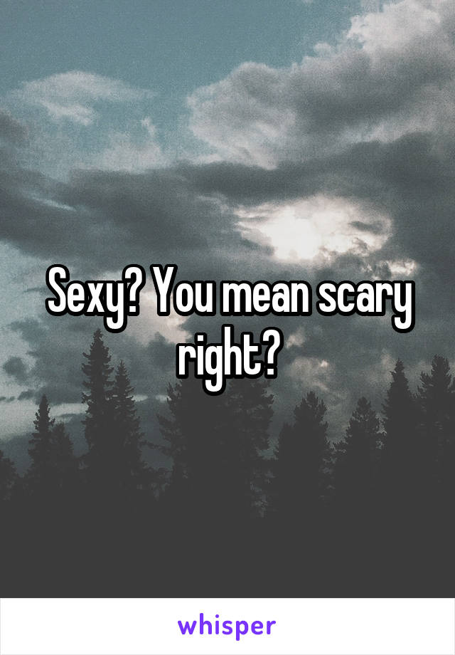 Sexy? You mean scary right?