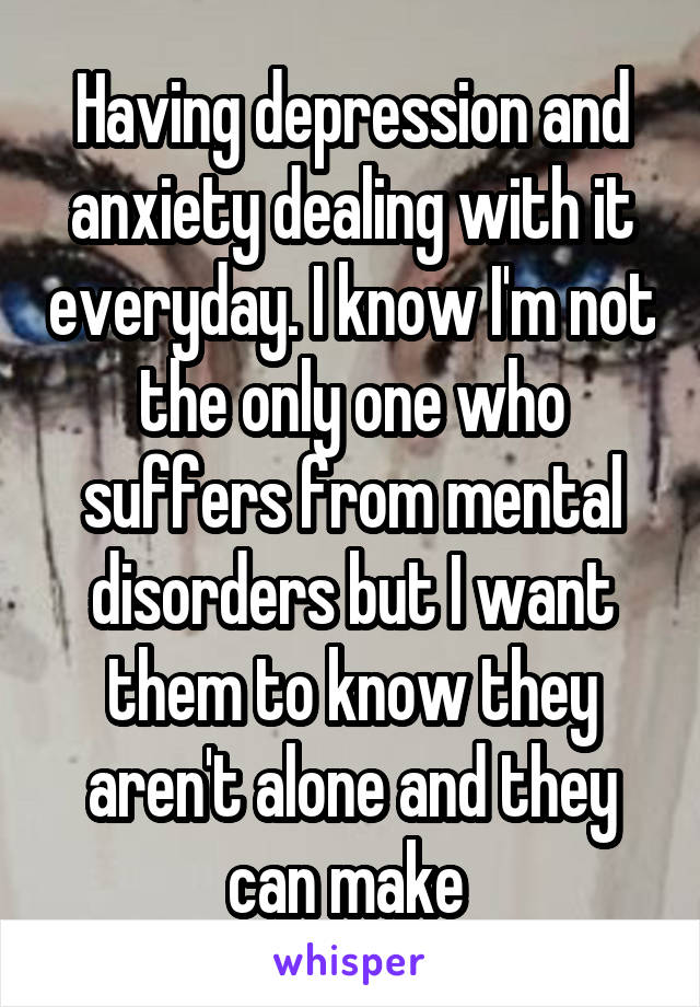 Having depression and anxiety dealing with it everyday. I know I'm not the only one who suffers from mental disorders but I want them to know they aren't alone and they can make 