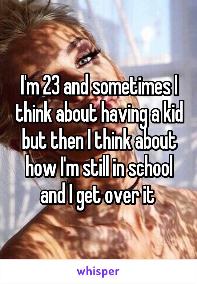 I'm 23 and sometimes I think about having a kid but then I think about how I'm still in school and I get over it 