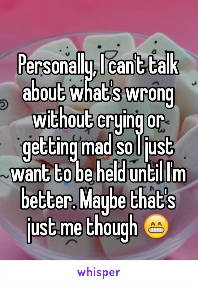 Personally, I can't talk about what's wrong without crying or getting mad so I just want to be held until I'm better. Maybe that's just me though 😁