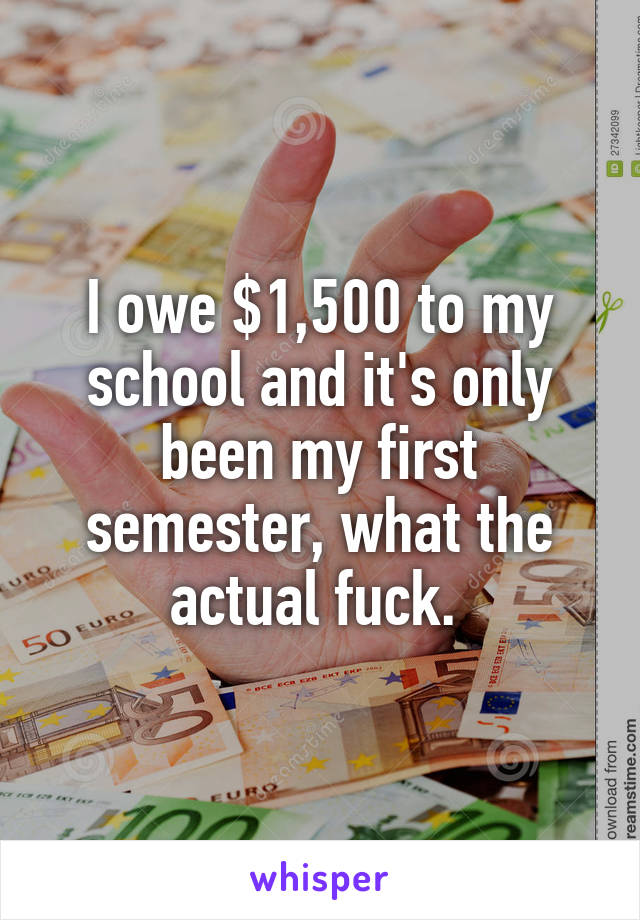 I owe $1,500 to my school and it's only been my first semester, what the actual fuck. 