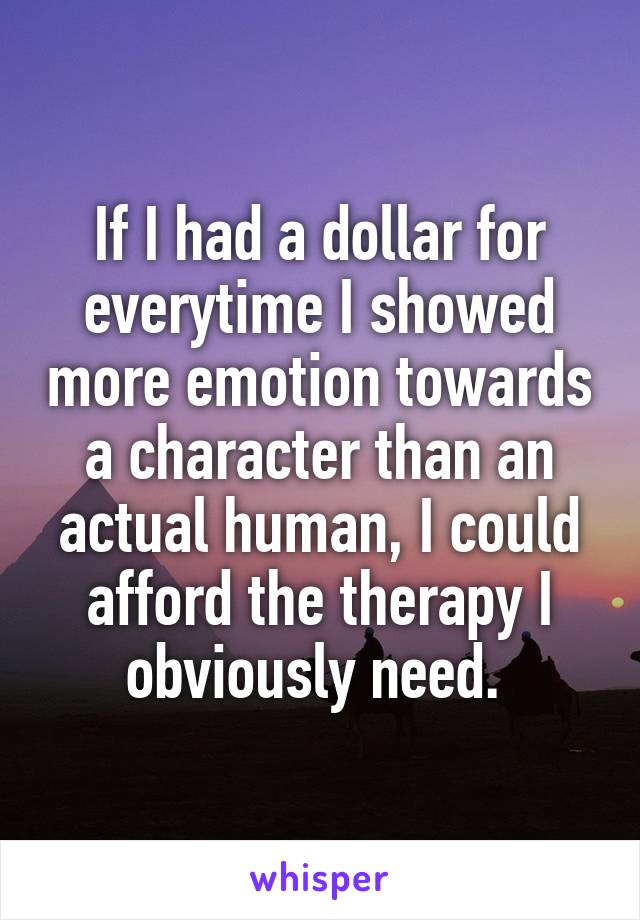 If I had a dollar for everytime I showed more emotion towards a character than an actual human, I could afford the therapy I obviously need. 