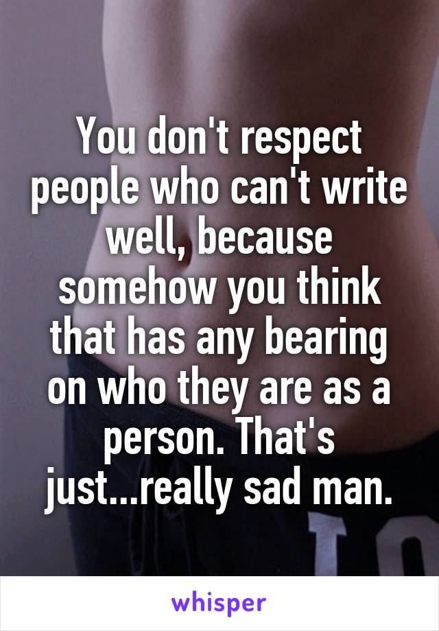 You don't respect people who can't write well, because somehow you think that has any bearing on who they are as a person. That's just...really sad man.