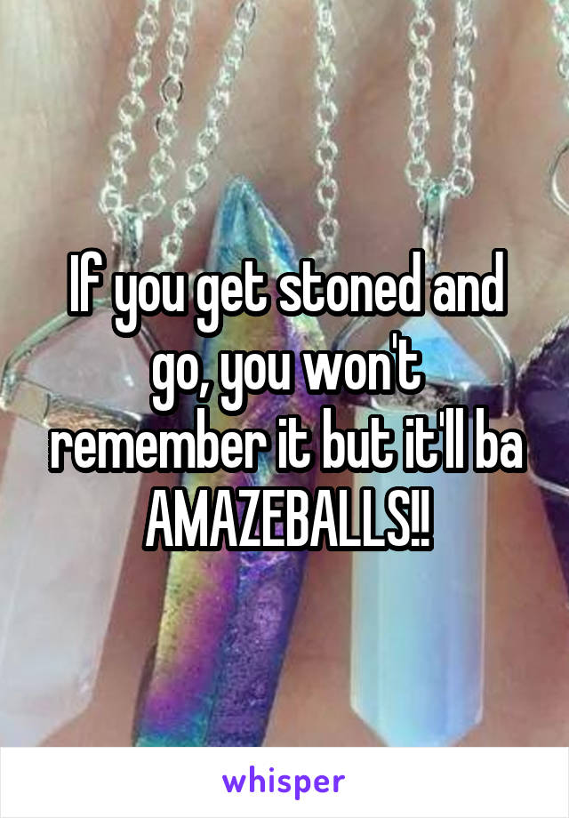 If you get stoned and go, you won't remember it but it'll ba AMAZEBALLS!!