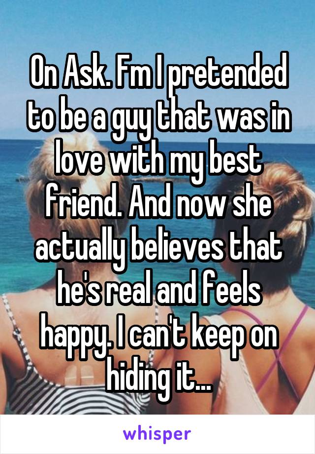 On Ask. Fm I pretended to be a guy that was in love with my best friend. And now she actually believes that he's real and feels happy. I can't keep on hiding it...