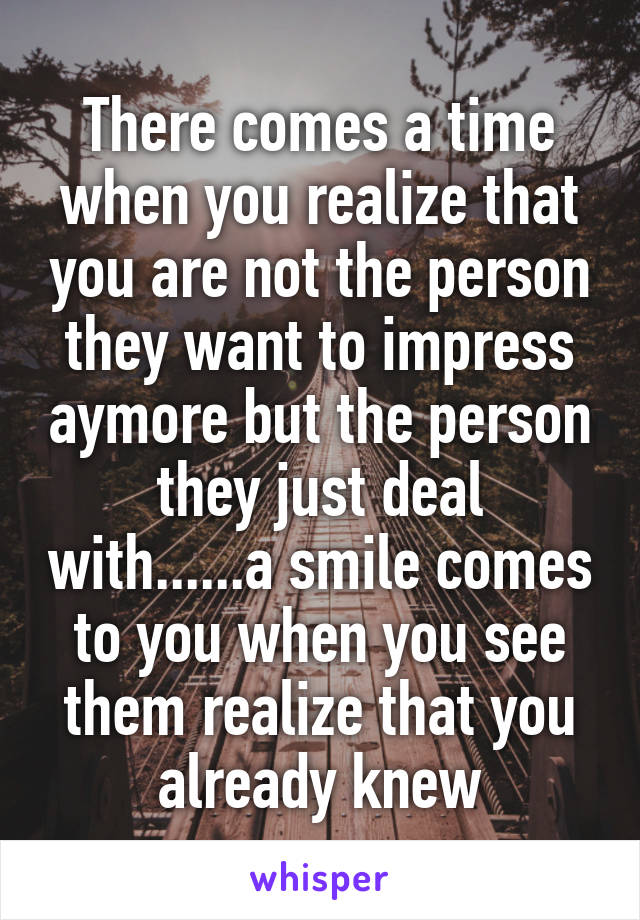 There comes a time when you realize that you are not the person they want to impress aymore but the person they just deal with......a smile comes to you when you see them realize that you already knew