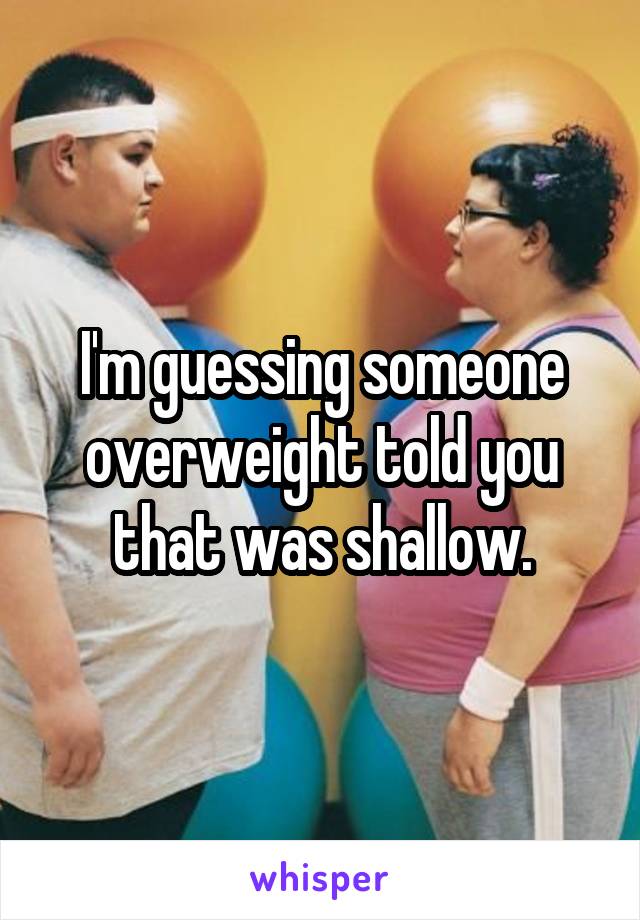 I'm guessing someone overweight told you that was shallow.