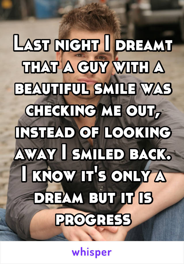 Last night I dreamt that a guy with a beautiful smile was checking me out, instead of looking away I smiled back. I know it's only a dream but it is progress