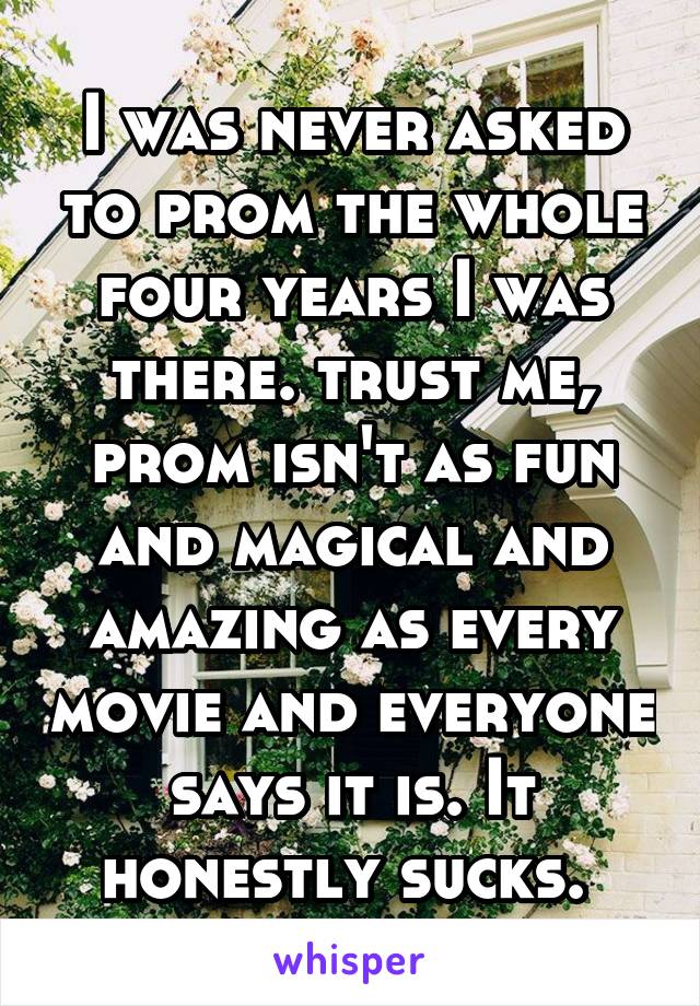 I was never asked to prom the whole four years I was there. trust me, prom isn't as fun and magical and amazing as every movie and everyone says it is. It honestly sucks. 