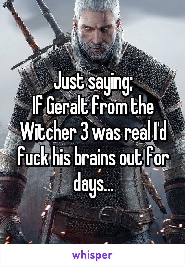 Just saying;
If Geralt from the Witcher 3 was real I'd fuck his brains out for days...