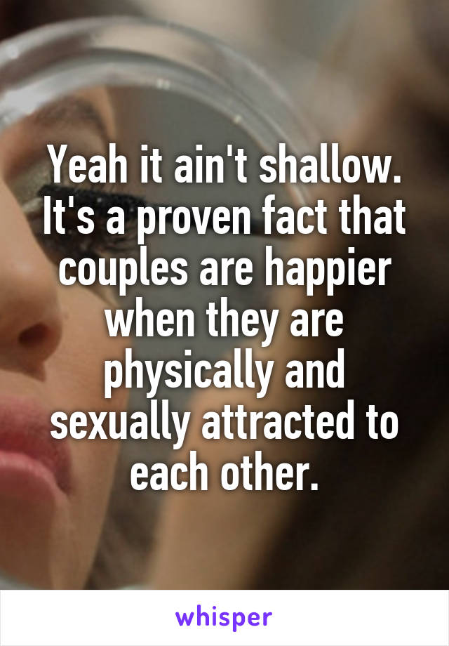 Yeah it ain't shallow. It's a proven fact that couples are happier when they are physically and sexually attracted to each other.