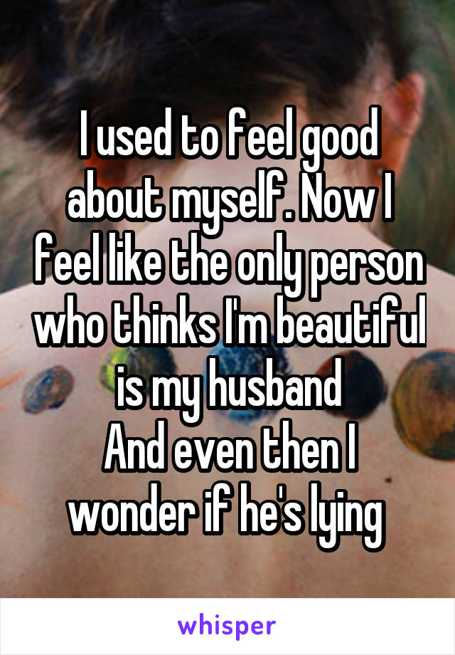 I used to feel good about myself. Now I feel like the only person who thinks I'm beautiful is my husband
And even then I wonder if he's lying 