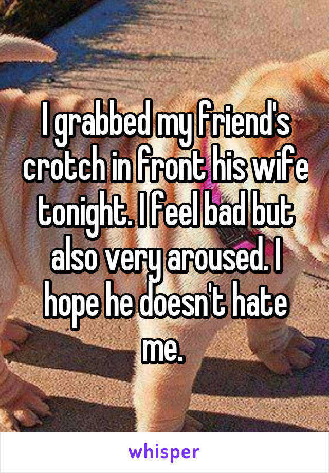 I grabbed my friend's crotch in front his wife tonight. I feel bad but also very aroused. I hope he doesn't hate me. 