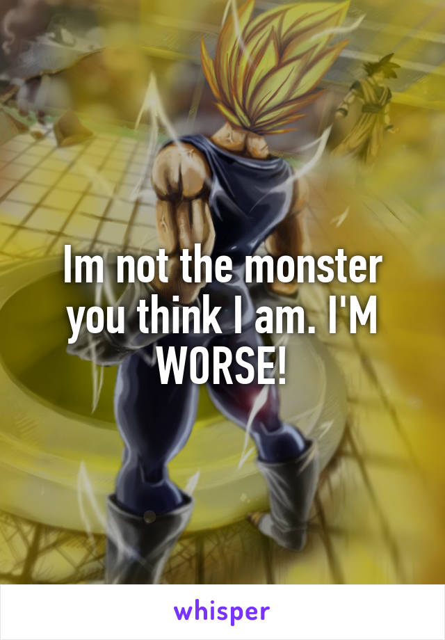 Im not the monster you think I am. I'M WORSE!