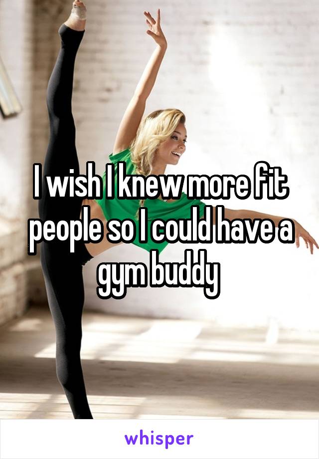 I wish I knew more fit people so I could have a gym buddy 