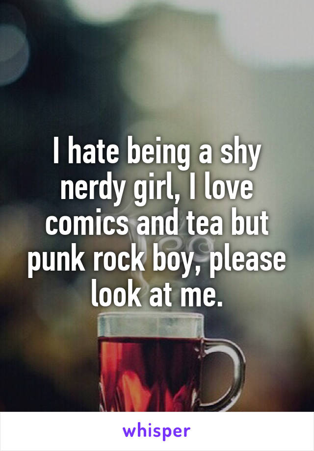 I hate being a shy nerdy girl, I love comics and tea but punk rock boy, please look at me.