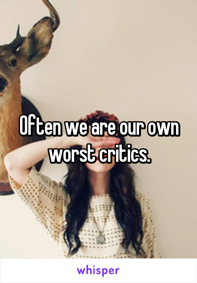 Often we are our own worst critics.