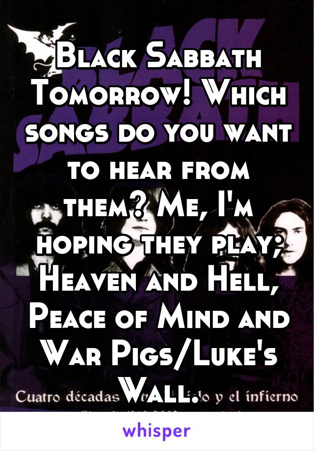 Black Sabbath Tomorrow! Which songs do you want to hear from them? Me, I'm hoping they play; Heaven and Hell, Peace of Mind and War Pigs/Luke's Wall.