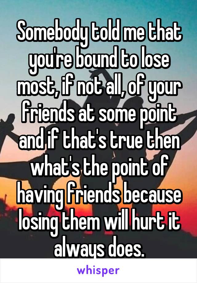 Somebody told me that you're bound to lose most, if not all, of your friends at some point and if that's true then what's the point of having friends because losing them will hurt it always does.