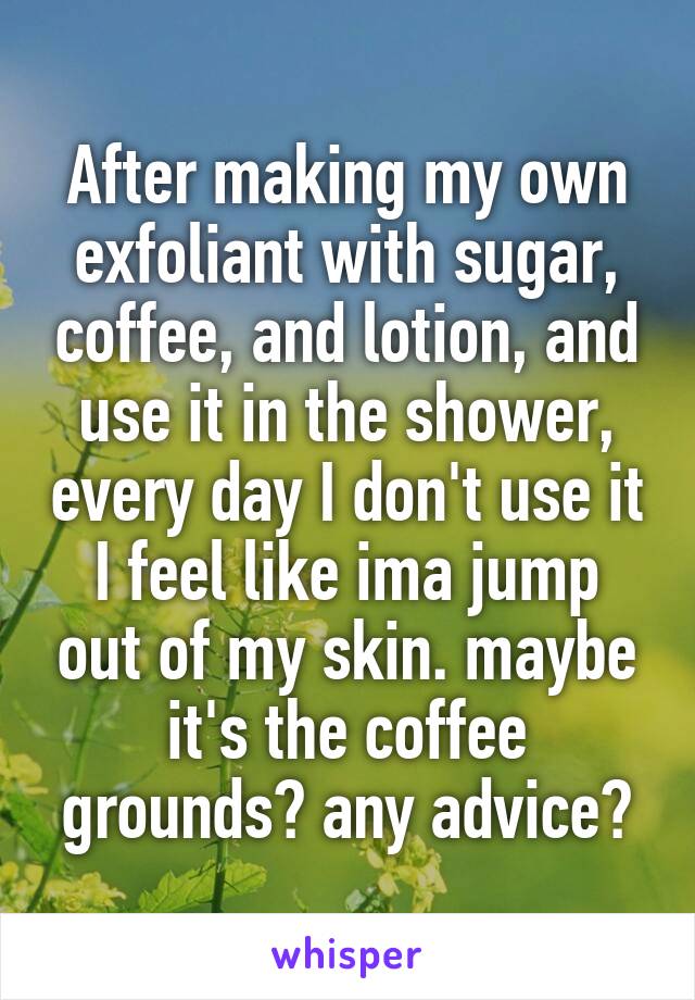 After making my own exfoliant with sugar, coffee, and lotion, and use it in the shower, every day I don't use it I feel like ima jump out of my skin. maybe it's the coffee grounds? any advice?