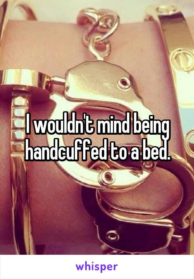 I wouldn't mind being handcuffed to a bed.