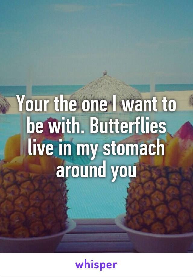 Your the one I want to be with. Butterflies live in my stomach around you