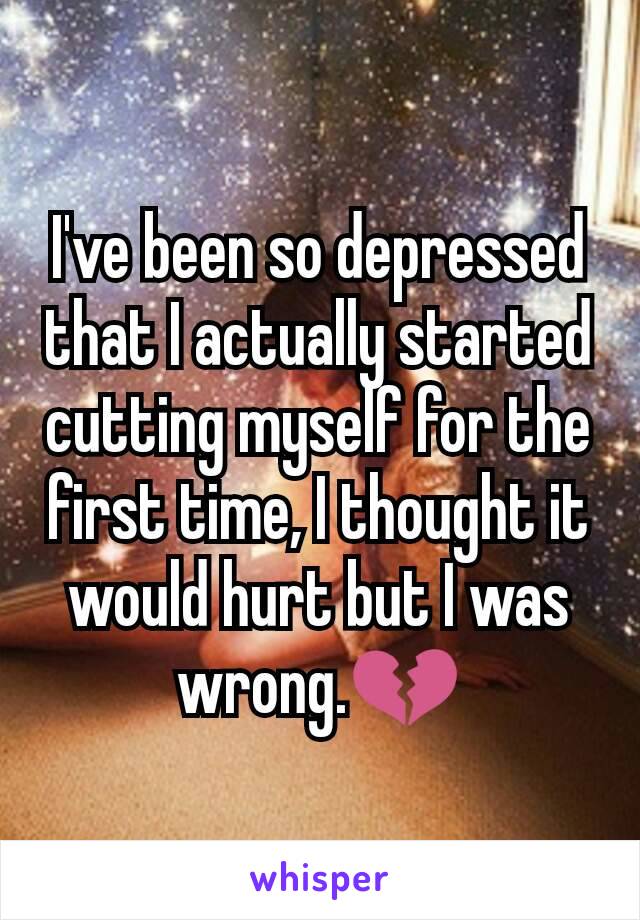 I've been so depressed that I actually started cutting myself for the first time, I thought it would hurt but I was wrong.💔