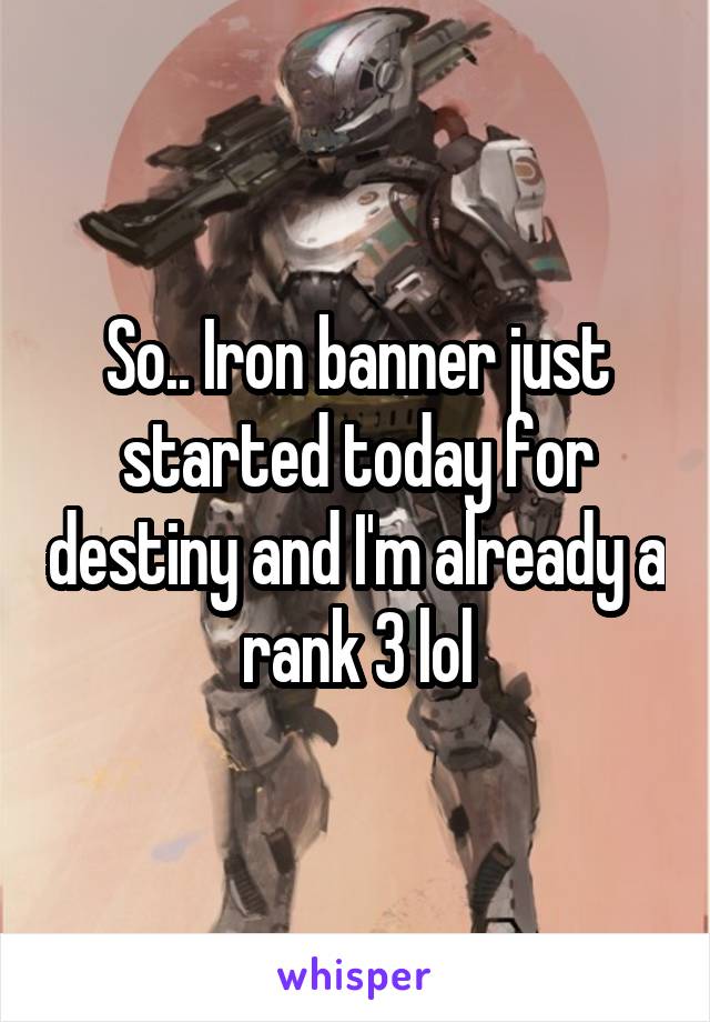 So.. Iron banner just started today for destiny and I'm already a rank 3 lol