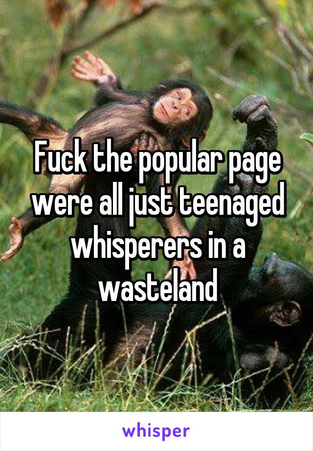 Fuck the popular page were all just teenaged whisperers in a wasteland