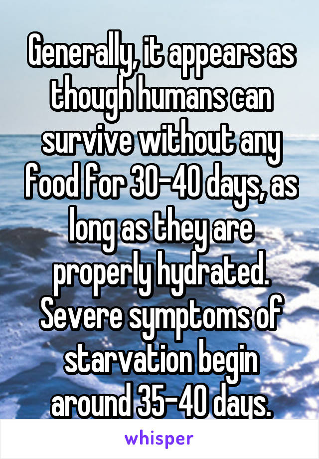 Generally, it appears as though humans can survive without any food for 30-40 days, as long as they are properly hydrated. Severe symptoms of starvation begin around 35-40 days.