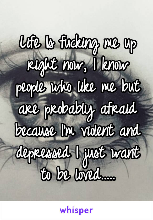 Life Is fucking me up right now, I know people who like me but are probably afraid because I'm violent and depressed I just want to be loved.....