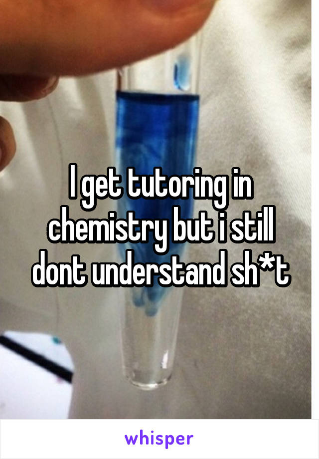 I get tutoring in chemistry but i still dont understand sh*t