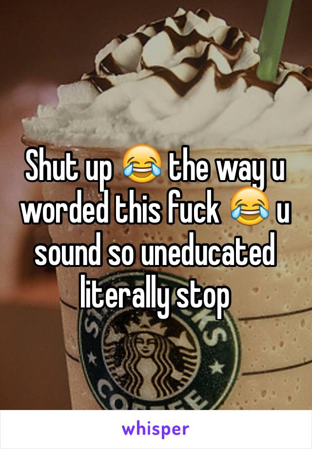 Shut up 😂 the way u worded this fuck 😂 u sound so uneducated literally stop