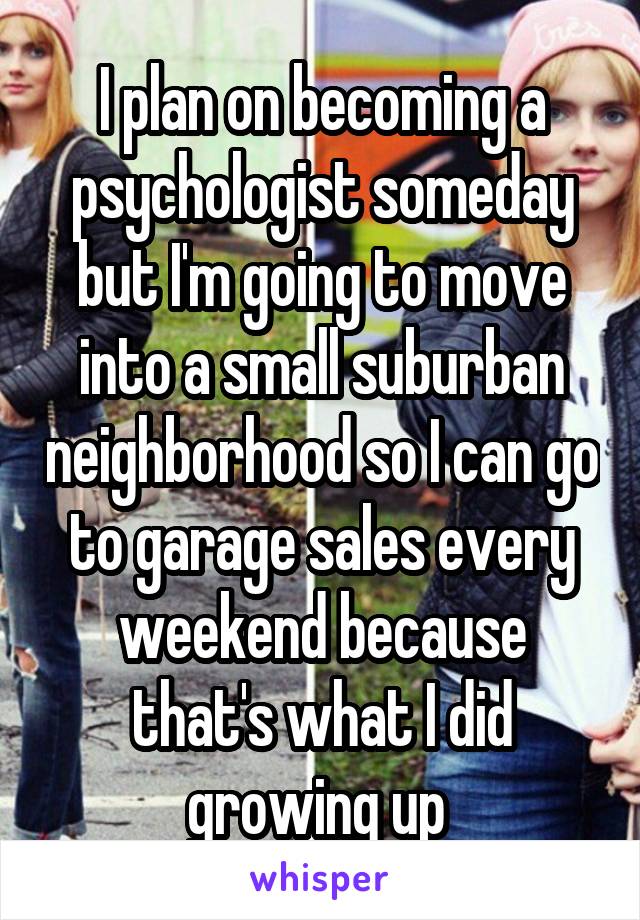 I plan on becoming a psychologist someday but I'm going to move into a small suburban neighborhood so I can go to garage sales every weekend because that's what I did growing up 