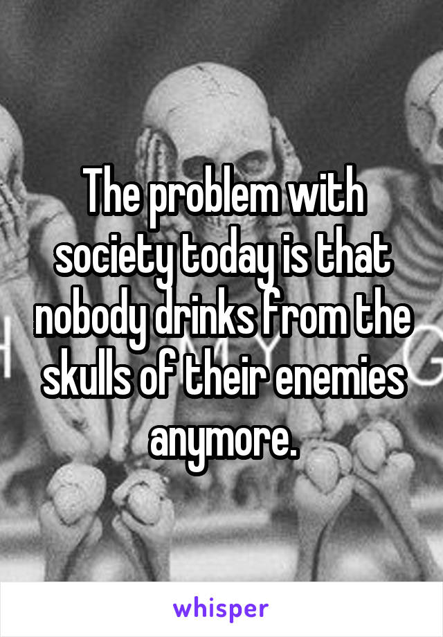 The problem with society today is that nobody drinks from the skulls of their enemies anymore.